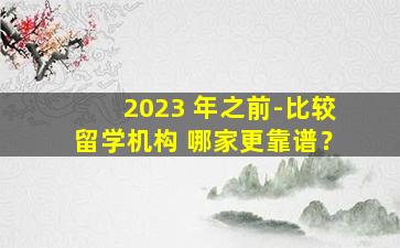 2023 年之前-比较留学机构 哪家更靠谱？